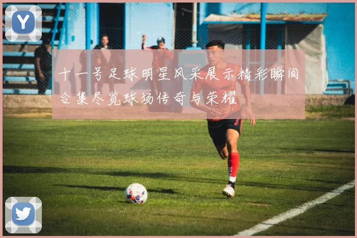 十一号足球明星风采展示精彩瞬间合集尽览球场传奇与荣耀