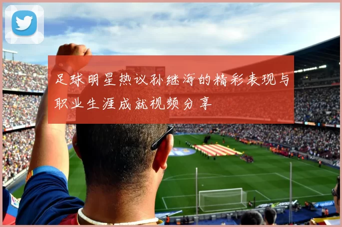 足球明星热议孙继海的精彩表现与职业生涯成就视频分享