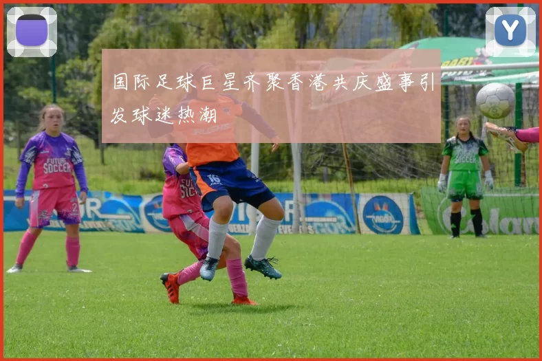 国际足球巨星齐聚香港共庆盛事引发球迷热潮