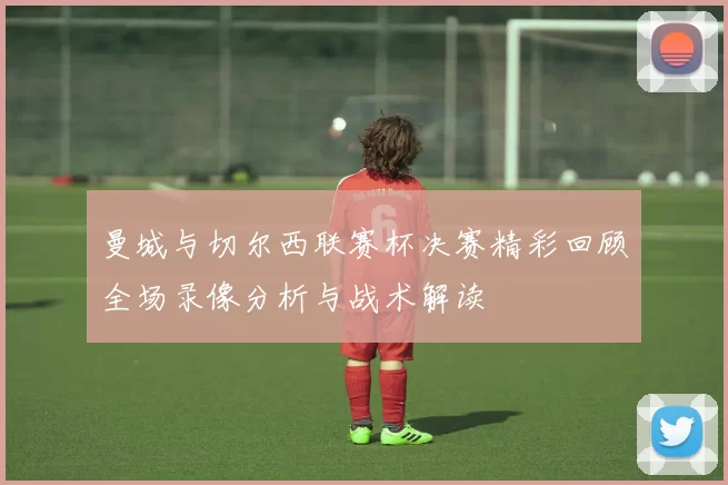 曼城与切尔西联赛杯决赛精彩回顾全场录像分析与战术解读