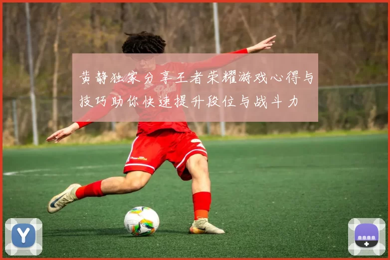 黄静独家分享王者荣耀游戏心得与技巧助你快速提升段位与战斗力