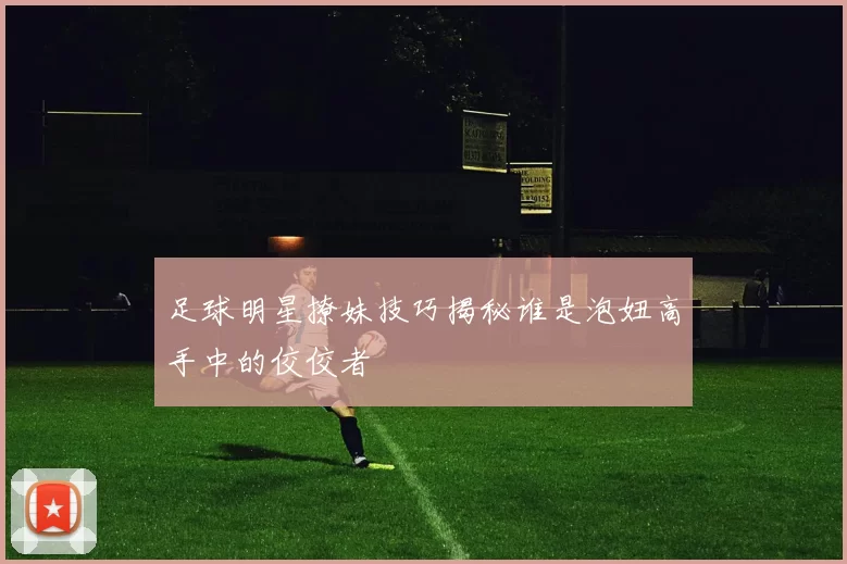 足球明星撩妹技巧揭秘谁是泡妞高手中的佼佼者